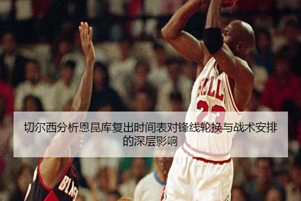 切尔西分析恩昆库复出时间表对锋线轮换与战术安排的深层影响