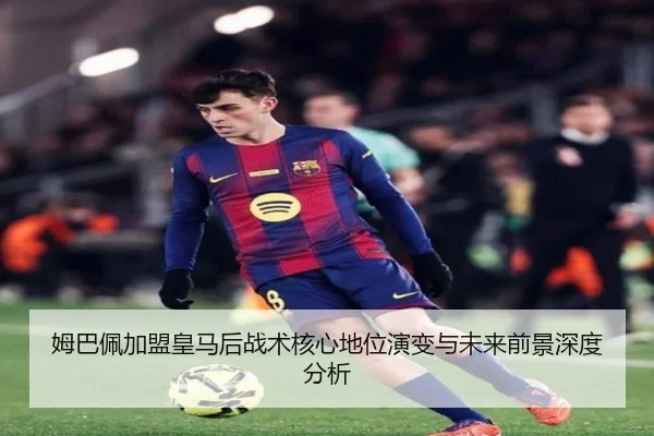 姆巴佩加盟皇马后战术核心地位演变与未来前景深度分析