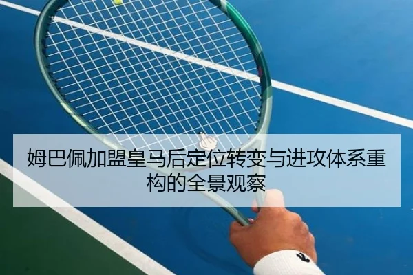 姆巴佩加盟皇马后定位转变与进攻体系重构的全景观察