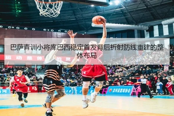 巴萨青训小将库巴西稳定首发背后折射防线重建的整体布局