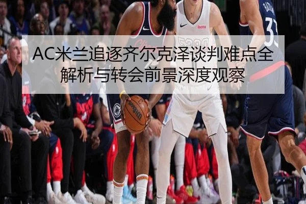AC米兰追逐齐尔克泽谈判难点全解析与转会前景深度观察