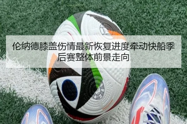伦纳德膝盖伤情最新恢复进度牵动快船季后赛整体前景走向