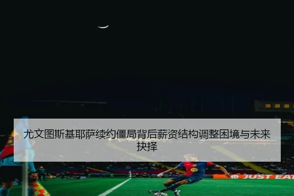 尤文图斯基耶萨续约僵局背后薪资结构调整困境与未来抉择