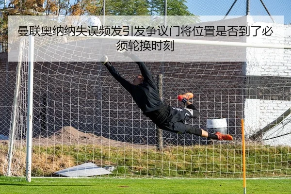 曼联奥纳纳失误频发引发争议门将位置是否到了必须轮换时刻