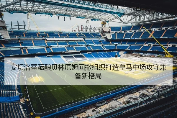 安切洛蒂酝酿贝林厄姆回撤组织打造皇马中场攻守兼备新格局