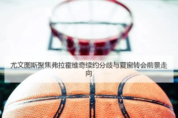 尤文图斯聚焦弗拉霍维奇续约分歧与夏窗转会前景走向