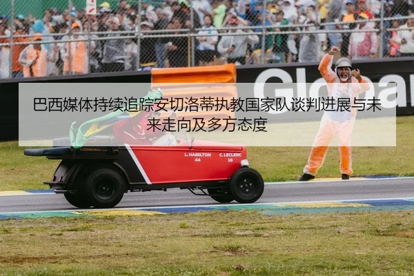巴西媒体持续追踪安切洛蒂执教国家队谈判进展与未来走向及多方态度