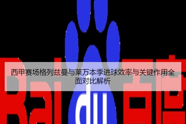 西甲赛场格列兹曼与莱万本季进球效率与关键作用全面对比解析
