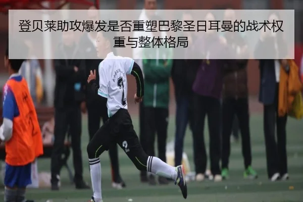 登贝莱助攻爆发是否重塑巴黎圣日耳曼的战术权重与整体格局