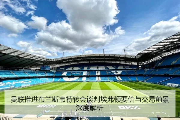 曼联推进布兰斯韦特转会谈判埃弗顿要价与交易前景深度解析