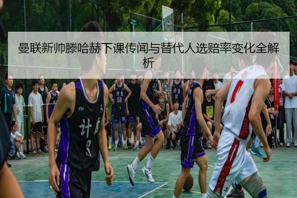 曼联新帅滕哈赫下课传闻与替代人选赔率变化全解析