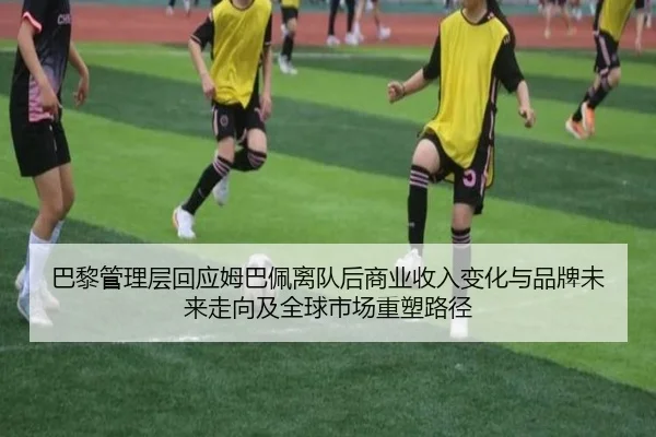 巴黎管理层回应姆巴佩离队后商业收入变化与品牌未来走向及全球市场重塑路径
