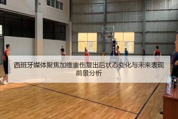 西班牙媒体聚焦加维重伤复出后状态变化与未来表现前景分析