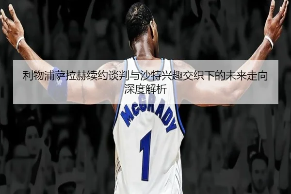 利物浦萨拉赫续约谈判与沙特兴趣交织下的未来走向深度解析