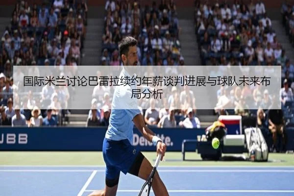 国际米兰讨论巴雷拉续约年薪谈判进展与球队未来布局分析
