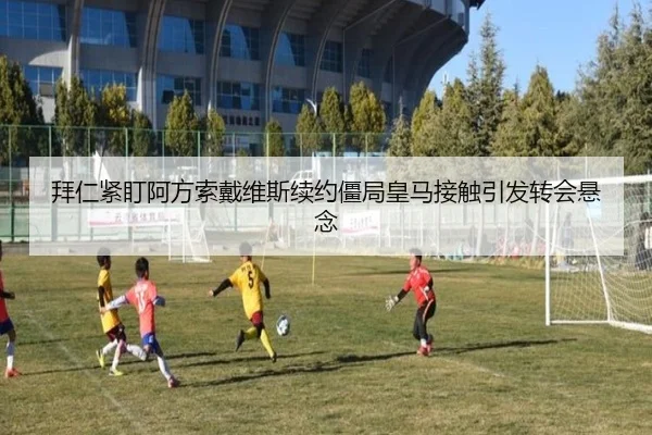 拜仁紧盯阿方索戴维斯续约僵局皇马接触引发转会悬念