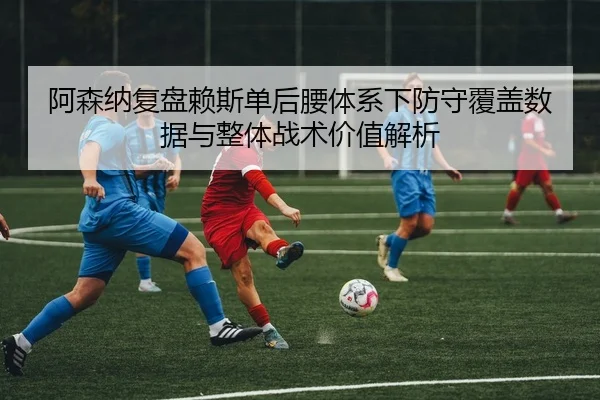 阿森纳复盘赖斯单后腰体系下防守覆盖数据与整体战术价值解析