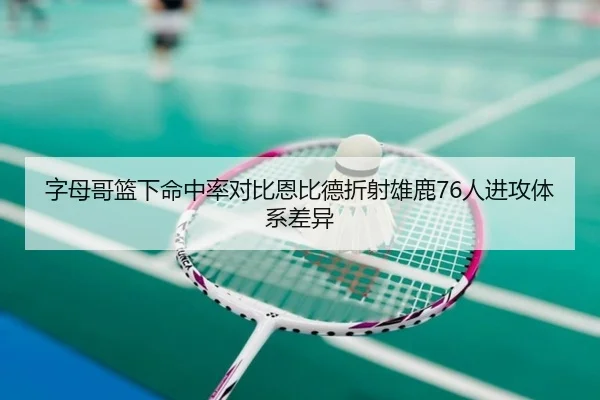 字母哥篮下命中率对比恩比德折射雄鹿76人进攻体系差异